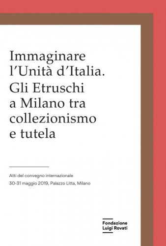 Immaginare l'Unità d'Italia. Gli Etruschi a Milano tra collezionismo e tutela - Atti del convegno internazionale, 30-31 maggio 2019, Palazzo Litta, Milano